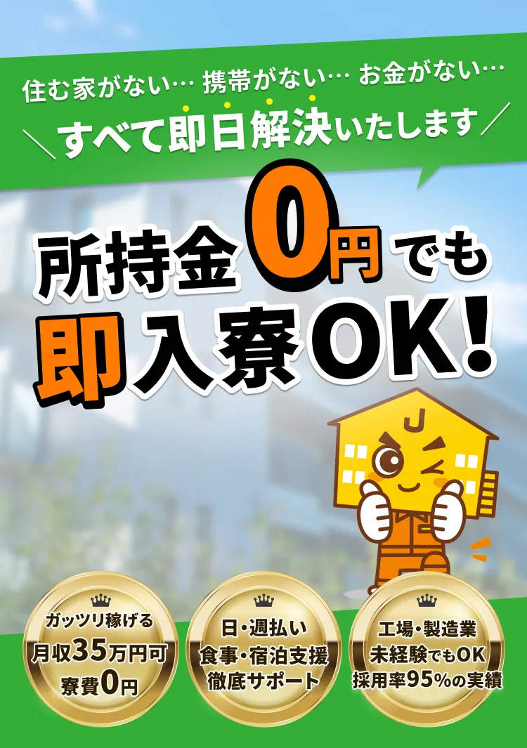 住む家がない…携帯がない…お金がない…すべて即日解決いたします。所持金0円でも即入寮OK！ガッツリ稼げる月収35万円可。寮費0円。日・週払い。食事・宿泊支援徹底サポート。工場・製造業未経験でもOK。採用率95％の実績。