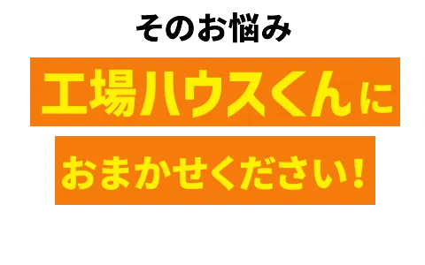 そのお悩み工場ハウスくんにおまかせください！